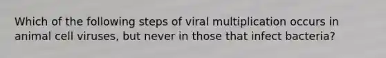 Which of the following steps of viral multiplication occurs in animal cell viruses, but never in those that infect bacteria?