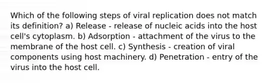 Which of the following steps of viral replication does not match its definition? a) Release - release of nucleic acids into the host cell's cytoplasm. b) Adsorption - attachment of the virus to the membrane of the host cell. c) Synthesis - creation of viral components using host machinery. d) Penetration - entry of the virus into the host cell.