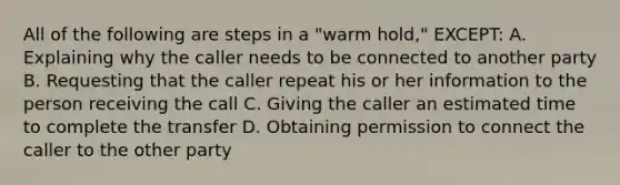 All of the following are steps in a "warm hold," EXCEPT: A. Explaining why the caller needs to be connected to another party B. Requesting that the caller repeat his or her information to the person receiving the call C. Giving the caller an estimated time to complete the transfer D. Obtaining permission to connect the caller to the other party