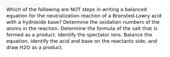 Which of the following are NOT <a href='https://www.questionai.com/knowledge/k59lxHlVWu-steps-in-writing' class='anchor-knowledge'>steps in writing</a> a balanced equation for the neutralization reaction of a Bronsted-Lowry acid with a hydroxide base? Determine the <a href='https://www.questionai.com/knowledge/kEDbuDCiDo-oxidation-numbers' class='anchor-knowledge'>oxidation numbers</a> of the atoms in the reaction. Determine the formula of the salt that is formed as a product. Identify the spectator ions. Balance the equation. Identify the acid and base on the reactants side, and draw H2O as a product.