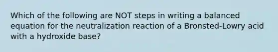 Which of the following are NOT steps in writing a balanced equation for the neutralization reaction of a Bronsted-Lowry acid with a hydroxide base?