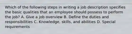 Which of the following steps in writing a job description specifies the basic qualities that an employee should possess to perform the job? A. Give a job overview B. Define the duties and responsibilities C. Knowledge, skills, and abilities D. Special requirements