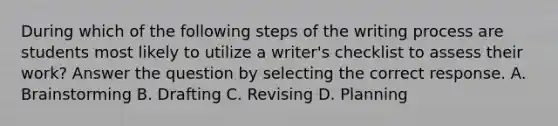 During which of the following steps of the writing process are students most likely to utilize a writer's checklist to assess their work? Answer the question by selecting the correct response. A. Brainstorming B. Drafting C. Revising D. Planning