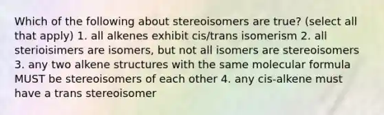 Which of the following about stereoisomers are true? (select all that apply) 1. all alkenes exhibit cis/trans isomerism 2. all sterioisimers are isomers, but not all isomers are stereoisomers 3. any two alkene structures with the same molecular formula MUST be stereoisomers of each other 4. any cis-alkene must have a trans stereoisomer