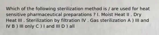 Which of the following sterilization method is / are used for heat sensitive pharmaceutical preparations ? I. Moist Heat II . Dry Heat III . Sterilization by filtration IV . Gas sterilization A ) III and IV B ) III only C ) I and III D ) all