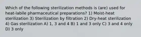 Which of the following sterilization methods is (are) used for heat-labile pharmaceutical preparations? 1) Moist-heat sterilization 3) Sterilization by filtration 2) Dry-heat sterilization 4) Gas sterilization A) 1, 3 and 4 B) 1 and 3 only C) 3 and 4 only D) 3 only