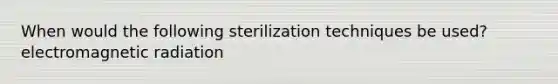 When would the following sterilization techniques be used? electromagnetic radiation