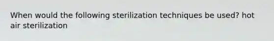 When would the following sterilization techniques be used? hot air sterilization