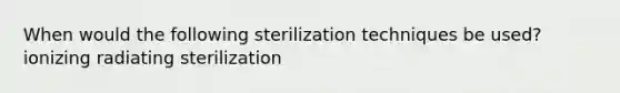 When would the following sterilization techniques be used? ionizing radiating sterilization