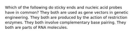 Which of the following do sticky ends and nucleic acid probes have in common? They both are used as gene vectors in genetic engineering. They both are produced by the action of restriction enzymes. They both involve complementary base pairing. They both are parts of RNA molecules.