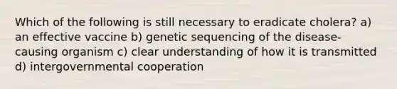 Which of the following is still necessary to eradicate cholera? a) an effective vaccine b) genetic sequencing of the disease-causing organism c) clear understanding of how it is transmitted d) intergovernmental cooperation