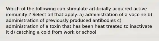 Which of the following can stimulate artificially acquired active immunity ? Select all that apply. a) administration of a vaccine b) administration of previously produced antibodies c) administration of a toxin that has been heat treated to inactivate it d) catching a cold from work or school