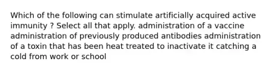 Which of the following can stimulate artificially acquired active immunity ? Select all that apply. administration of a vaccine administration of previously produced antibodies administration of a toxin that has been heat treated to inactivate it catching a cold from work or school