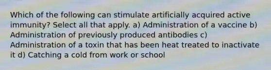 Which of the following can stimulate artificially acquired active immunity? Select all that apply. a) Administration of a vaccine b) Administration of previously produced antibodies c) Administration of a toxin that has been heat treated to inactivate it d) Catching a cold from work or school