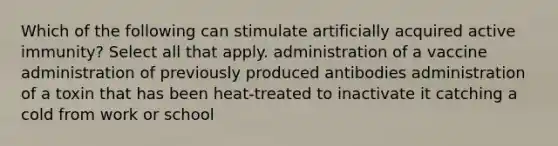 Which of the following can stimulate artificially acquired active immunity? Select all that apply. administration of a vaccine administration of previously produced antibodies administration of a toxin that has been heat-treated to inactivate it catching a cold from work or school