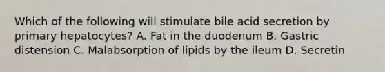 Which of the following will stimulate bile acid secretion by primary hepatocytes? A. Fat in the duodenum B. Gastric distension C. Malabsorption of lipids by the ileum D. Secretin