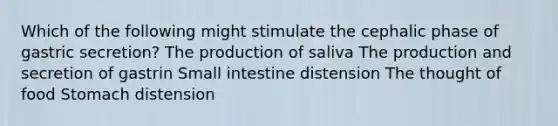 Which of the following might stimulate the cephalic phase of gastric secretion? The production of saliva The production and secretion of gastrin Small intestine distension The thought of food Stomach distension