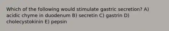 Which of the following would stimulate gastric secretion? A) acidic chyme in duodenum B) secretin C) gastrin D) cholecystokinin E) pepsin