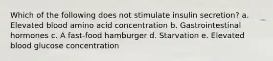 Which of the following does not stimulate insulin secretion? a. Elevated blood amino acid concentration b. Gastrointestinal hormones c. A fast-food hamburger d. Starvation e. Elevated blood glucose concentration