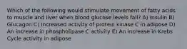 Which of the following would stimulate movement of fatty acids to muscle and liver when blood glucose levels fall? A) Insulin B) Glucagon C) Increased activity of protein kinase C in adipose D) An increase in phospholipase C activity E) An increase in Krebs Cycle activity in adipose