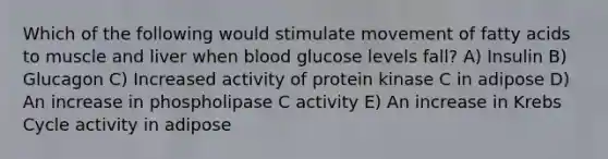 Which of the following would stimulate movement of fatty acids to muscle and liver when blood glucose levels fall? A) Insulin B) Glucagon C) Increased activity of protein kinase C in adipose D) An increase in phospholipase C activity E) An increase in Krebs Cycle activity in adipose