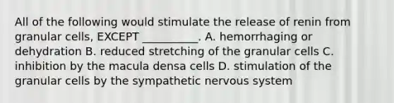 All of the following would stimulate the release of renin from granular cells, EXCEPT __________. A. hemorrhaging or dehydration B. reduced stretching of the granular cells C. inhibition by the macula densa cells D. stimulation of the granular cells by the sympathetic nervous system