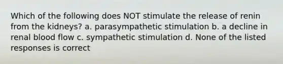 Which of the following does NOT stimulate the release of renin from the kidneys? a. parasympathetic stimulation b. a decline in renal blood flow c. sympathetic stimulation d. None of the listed responses is correct