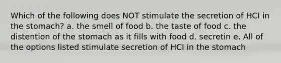 Which of the following does NOT stimulate the secretion of HCI in the stomach? a. the smell of food b. the taste of food c. the distention of the stomach as it fills with food d. secretin e. All of the options listed stimulate secretion of HCI in the stomach