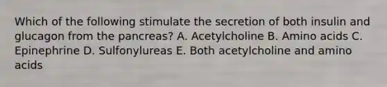 Which of the following stimulate the secretion of both insulin and glucagon from the pancreas? A. Acetylcholine B. Amino acids C. Epinephrine D. Sulfonylureas E. Both acetylcholine and amino acids