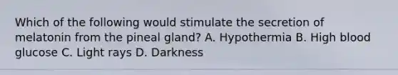 Which of the following would stimulate the secretion of melatonin from the pineal gland? A. Hypothermia B. High blood glucose C. Light rays D. Darkness