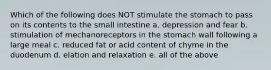 Which of the following does NOT stimulate the stomach to pass on its contents to the small intestine a. depression and fear b. stimulation of mechanoreceptors in the stomach wall following a large meal c. reduced fat or acid content of chyme in the duodenum d. elation and relaxation e. all of the above