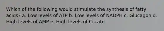 Which of the following would stimulate the synthesis of fatty acids? a. Low levels of ATP b. Low levels of NADPH c. Glucagon d. High levels of AMP e. High levels of Citrate