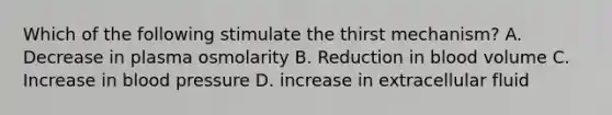 Which of the following stimulate the thirst mechanism? A. Decrease in plasma osmolarity B. Reduction in blood volume C. Increase in blood pressure D. increase in extracellular fluid