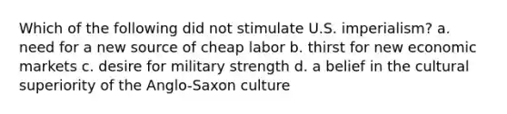 Which of the following did not stimulate U.S. imperialism? a. need for a new source of cheap labor b. thirst for new economic markets c. desire for military strength d. a belief in the cultural superiority of the Anglo-Saxon culture