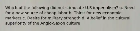 Which of the following did not stimulate U.S imperialism? a. Need for a new source of cheap labor b. Thirst for new economic markets c. Desire for military strength d. A belief in the cultural superiority of the Anglo-Saxon culture