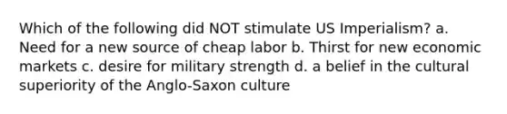 Which of the following did NOT stimulate US Imperialism? a. Need for a new source of cheap labor b. Thirst for new economic markets c. desire for military strength d. a belief in the cultural superiority of the Anglo-Saxon culture