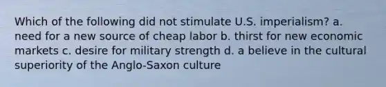 Which of the following did not stimulate U.S. imperialism? a. need for a new source of cheap labor b. thirst for new economic markets c. desire for military strength d. a believe in the cultural superiority of the Anglo-Saxon culture