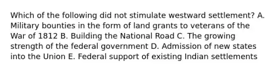 Which of the following did not stimulate westward settlement? A. Military bounties in the form of land grants to veterans of the War of 1812 B. Building the National Road C. The growing strength of the federal government D. Admission of new states into the Union E. Federal support of existing Indian settlements