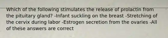 Which of the following stimulates the release of prolactin from the pituitary gland? -Infant suckling on the breast -Stretching of the cervix during labor -Estrogen secretion from the ovaries -All of these answers are correct