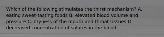 Which of the following stimulates the thirst mechanism? A. eating sweet-tasting foods B. elevated blood volume and pressure C. dryness of the mouth and throat tissues D. decreased concentration of solutes in the blood
