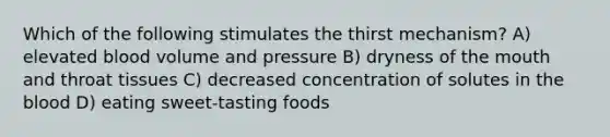 Which of the following stimulates the thirst mechanism? A) elevated blood volume and pressure B) dryness of <a href='https://www.questionai.com/knowledge/krBoWYDU6j-the-mouth' class='anchor-knowledge'>the mouth</a> and throat tissues C) decreased concentration of solutes in <a href='https://www.questionai.com/knowledge/k7oXMfj7lk-the-blood' class='anchor-knowledge'>the blood</a> D) eating sweet-tasting foods