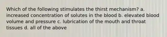 Which of the following stimulates the thirst mechanism? a. increased concentration of solutes in the blood b. elevated blood volume and pressure c. lubrication of the mouth and throat tissues d. all of the above