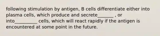 following stimulation by antigen, B cells differentiate either into plasma cells, which produce and secrete_______ , or into__________ cells, which will react rapidly if the antigen is encountered at some point in the future.