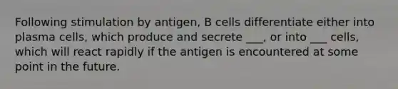 Following stimulation by antigen, B cells differentiate either into plasma cells, which produce and secrete ___, or into ___ cells, which will react rapidly if the antigen is encountered at some point in the future.