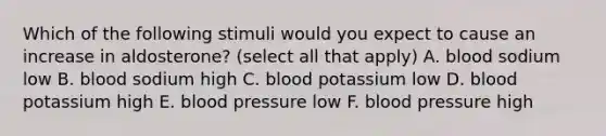 Which of the following stimuli would you expect to cause an increase in aldosterone? (select all that apply) A. blood sodium low B. blood sodium high C. blood potassium low D. blood potassium high E. blood pressure low F. blood pressure high