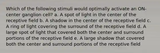 Which of the following stimuli would optimally activate an ON-center ganglion cell? a. A spot of light in the center of the receptive field b. A shadow in the center of the receptive field c. A ring of light covering the surround of the receptive field d. A large spot of light that covered both the center and surround portions of the receptive field e. A large shadow that covered both the center and surround portions of the receptive field