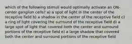 which of the following stimuli would optimally activate an ON-center ganglion cells? a) a spot of light in the center of the receptive field b) a shadow in the center of the receptive field c) a ring of light covering the surround of the receptive field d) a large spot of light that covered both the center and surround portions of the receptive field e) a large shadow that covered both the center and surround portions of the receptive field