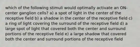 which of the following stimuli would optimally activate an ON-center ganglion cells? a) a spot of light in the center of the receptive field b) a shadow in the center of the receptive field c) a ring of light covering the surround of the receptive field d) a large spot of light that covered both the center and surround portions of the receptive field e) a large shadow that covered both the center and surround portions of the receptive field