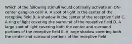 Which of the following stimuli would optimally activate an ON-center ganglion cell? A. A spot of light in the center of the receptive field B. A shadow in the center of the receptive field C. A ring of light covering the surround of the receptive field D. A large spot of light covering both the center and surround portions of the receptive field E. A large shadow covering both the center and surround portions of the receptive field