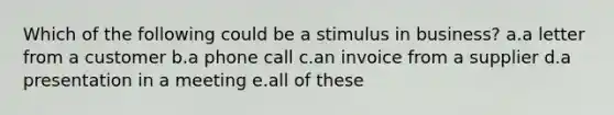 Which of the following could be a stimulus in business? a.a letter from a customer b.a phone call c.an invoice from a supplier d.a presentation in a meeting e.all of these